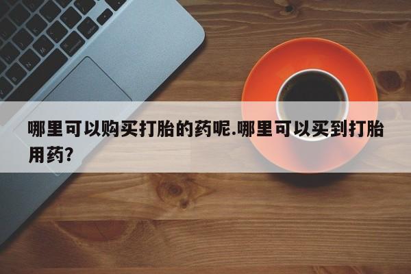 打胎药私人店v哪里可以购买打胎的药呢.哪里可以买到打胎用药？