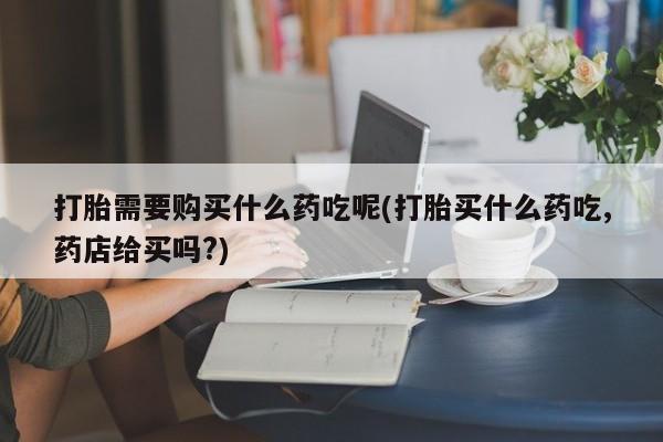 打胎药私人店v打胎需要购买什么药吃呢(打胎买什么药吃,药店给买吗?)
