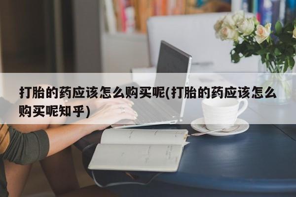 打胎药私人店v打胎的药应该怎么购买呢(打胎的药应该怎么购买呢知乎)